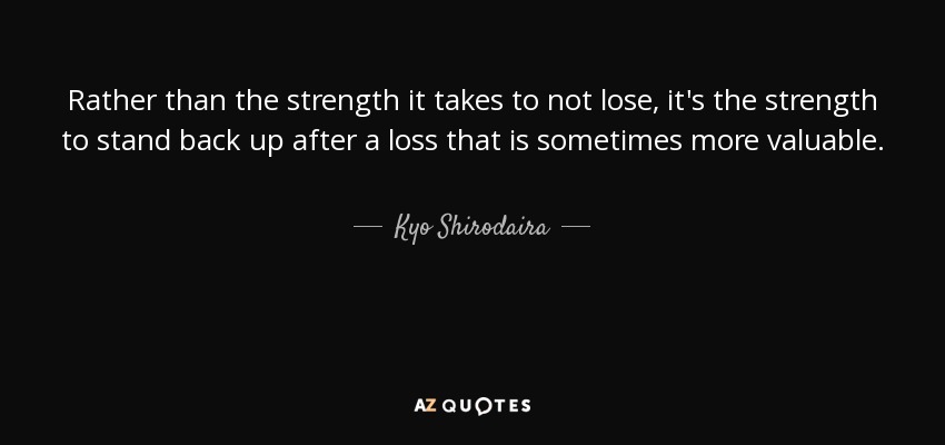 Rather than the strength it takes to not lose, it's the strength to stand back up after a loss that is sometimes more valuable. - Kyo Shirodaira