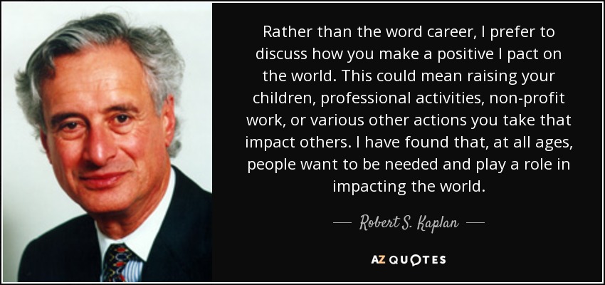 Rather than the word career, I prefer to discuss how you make a positive I pact on the world. This could mean raising your children, professional activities, non-profit work, or various other actions you take that impact others. I have found that, at all ages, people want to be needed and play a role in impacting the world. - Robert S. Kaplan