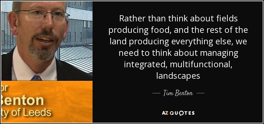 Rather than think about fields producing food, and the rest of the land producing everything else, we need to think about managing integrated, multifunctional, landscapes - Tim Benton