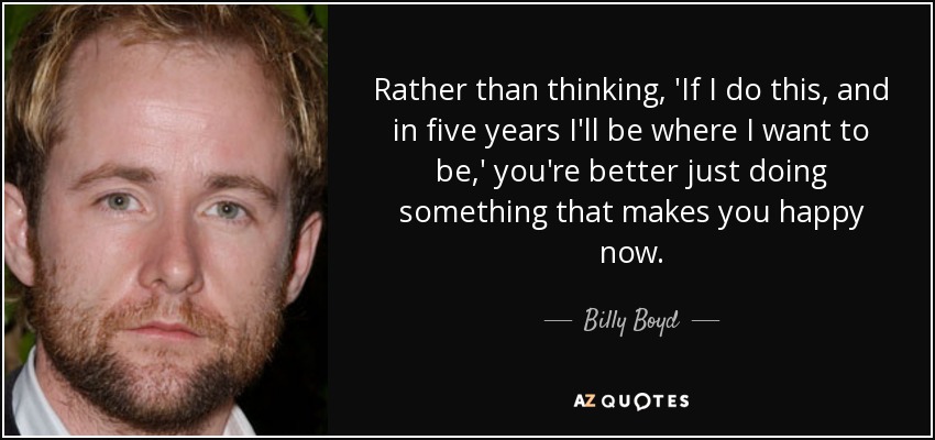 Rather than thinking, 'If I do this, and in five years I'll be where I want to be,' you're better just doing something that makes you happy now. - Billy Boyd