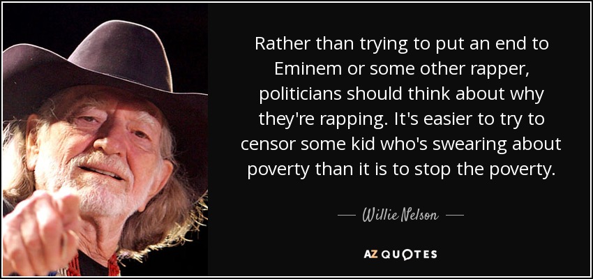 Rather than trying to put an end to Eminem or some other rapper, politicians should think about why they're rapping. It's easier to try to censor some kid who's swearing about poverty than it is to stop the poverty. - Willie Nelson
