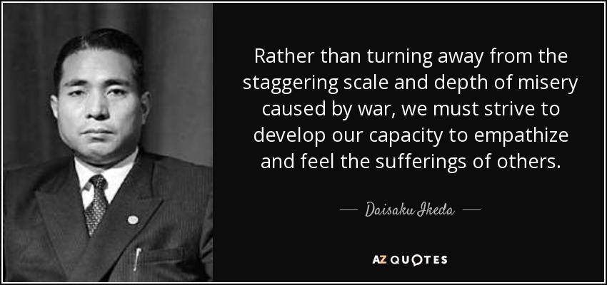 Rather than turning away from the staggering scale and depth of misery caused by war, we must strive to develop our capacity to empathize and feel the sufferings of others. - Daisaku Ikeda