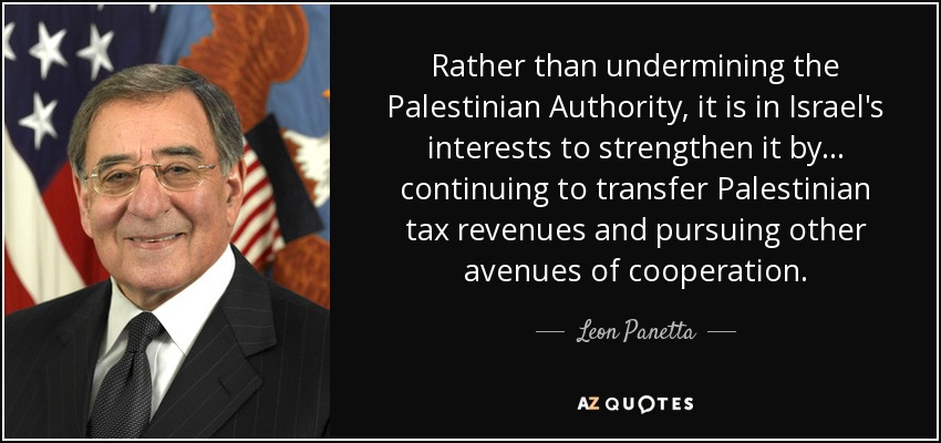 Rather than undermining the Palestinian Authority, it is in Israel's interests to strengthen it by... continuing to transfer Palestinian tax revenues and pursuing other avenues of cooperation. - Leon Panetta