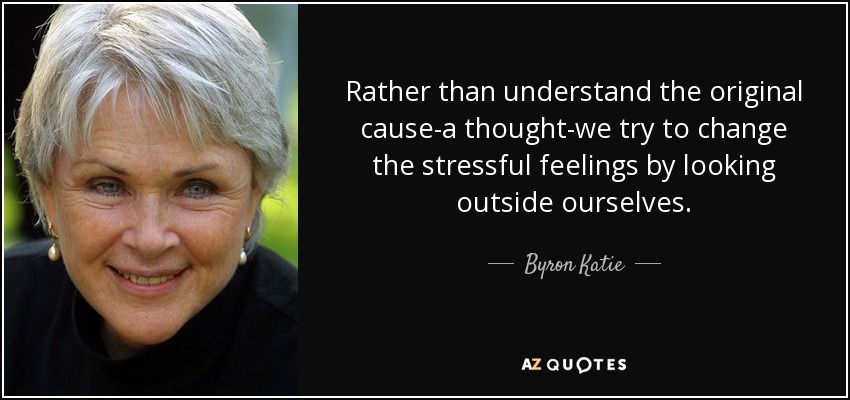Rather than understand the original cause-a thought-we try to change the stressful feelings by looking outside ourselves. - Byron Katie