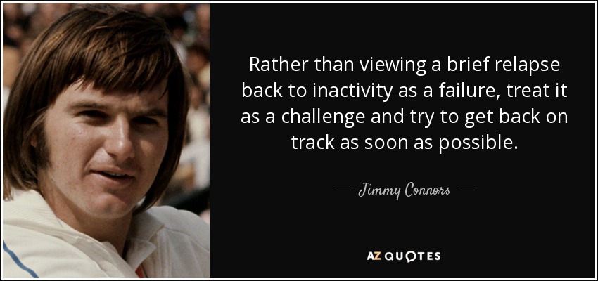 Rather than viewing a brief relapse back to inactivity as a failure, treat it as a challenge and try to get back on track as soon as possible. - Jimmy Connors