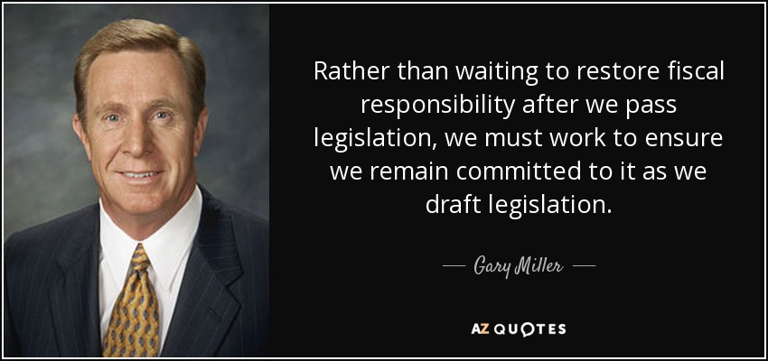 Rather than waiting to restore fiscal responsibility after we pass legislation, we must work to ensure we remain committed to it as we draft legislation. - Gary Miller