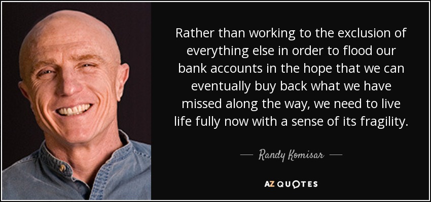 Rather than working to the exclusion of everything else in order to flood our bank accounts in the hope that we can eventually buy back what we have missed along the way, we need to live life fully now with a sense of its fragility. - Randy Komisar