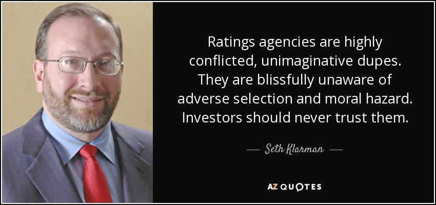 Ratings agencies are highly conflicted, unimaginative dupes. They are blissfully unaware of adverse selection and moral hazard. Investors should never trust them. - Seth Klarman