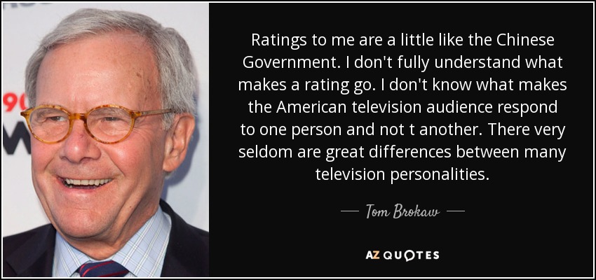 Ratings to me are a little like the Chinese Government. I don't fully understand what makes a rating go. I don't know what makes the American television audience respond to one person and not t another. There very seldom are great differences between many television personalities. - Tom Brokaw