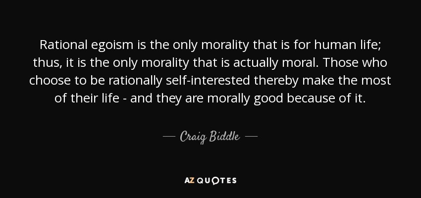 Rational egoism is the only morality that is for human life; thus, it is the only morality that is actually moral. Those who choose to be rationally self-interested thereby make the most of their life - and they are morally good because of it. - Craig Biddle