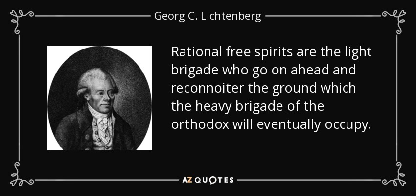 Rational free spirits are the light brigade who go on ahead and reconnoiter the ground which the heavy brigade of the orthodox will eventually occupy. - Georg C. Lichtenberg
