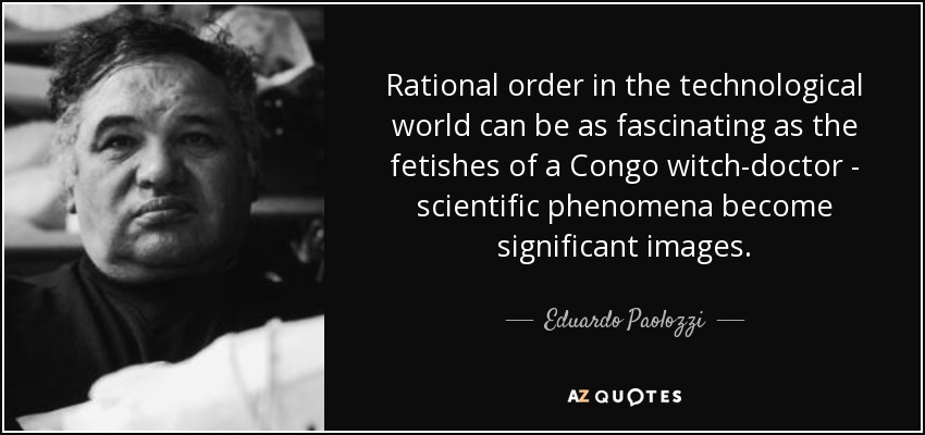 Rational order in the technological world can be as fascinating as the fetishes of a Congo witch-doctor - scientific phenomena become significant images. - Eduardo Paolozzi