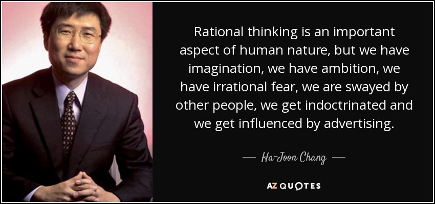 Rational thinking is an important aspect of human nature, but we have imagination, we have ambition, we have irrational fear, we are swayed by other people, we get indoctrinated and we get influenced by advertising. - Ha-Joon Chang