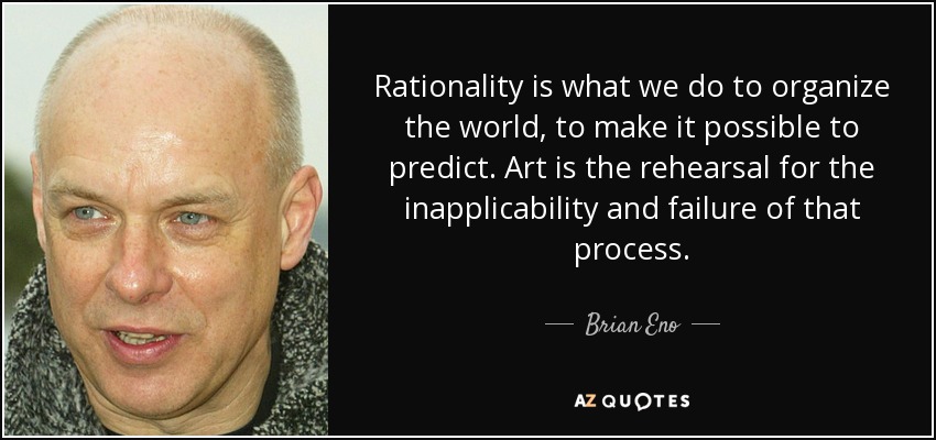 Rationality is what we do to organize the world, to make it possible to predict. Art is the rehearsal for the inapplicability and failure of that process. - Brian Eno