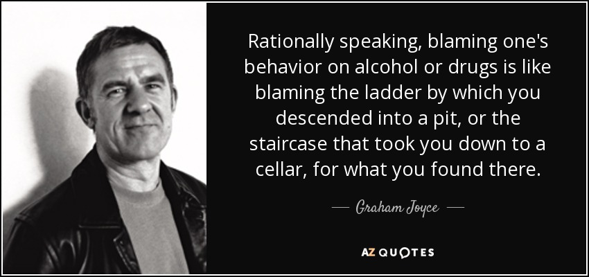 Rationally speaking, blaming one's behavior on alcohol or drugs is like blaming the ladder by which you descended into a pit, or the staircase that took you down to a cellar, for what you found there. - Graham Joyce