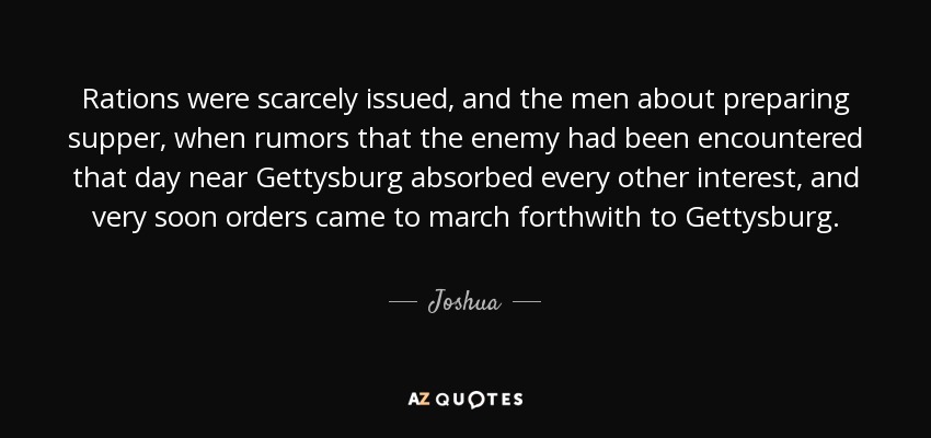 Rations were scarcely issued, and the men about preparing supper, when rumors that the enemy had been encountered that day near Gettysburg absorbed every other interest, and very soon orders came to march forthwith to Gettysburg. - Joshua
