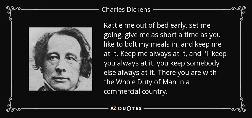 Rattle me out of bed early, set me going, give me as short a time as you like to bolt my meals in, and keep me at it. Keep me always at it, and I'll keep you always at it, you keep somebody else always at it. There you are with the Whole Duty of Man in a commercial country. - Charles Dickens