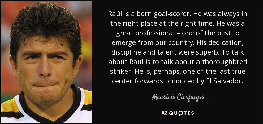 Raúl is a born goal-scorer. He was always in the right place at the right time. He was a great professional – one of the best to emerge from our country. His dedication, discipline and talent were superb. To talk about Raúl is to talk about a thoroughbred striker. He is, perhaps, one of the last true center forwards produced by El Salvador. - Mauricio Cienfuegos