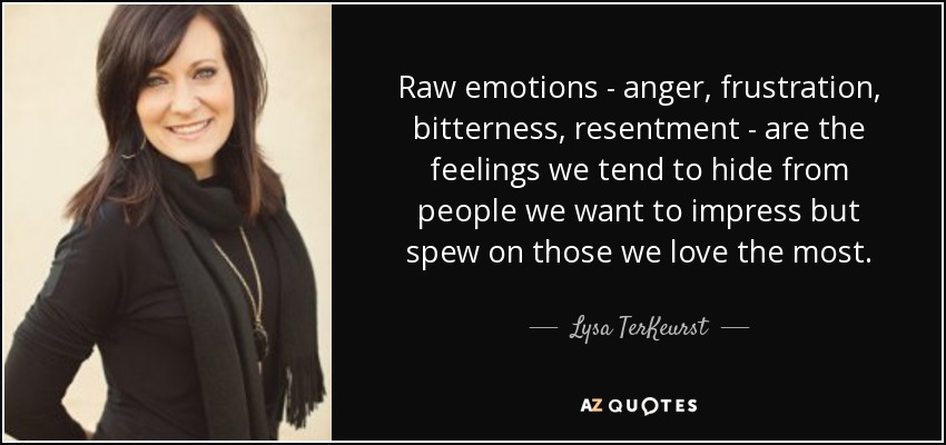 Raw emotions - anger, frustration, bitterness, resentment - are the feelings we tend to hide from people we want to impress but spew on those we love the most. - Lysa TerKeurst