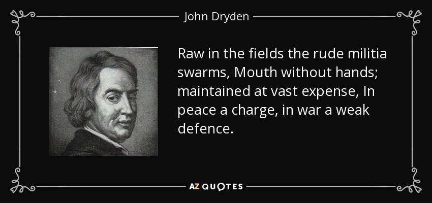 Raw in the fields the rude militia swarms, Mouth without hands; maintained at vast expense, In peace a charge, in war a weak defence. - John Dryden
