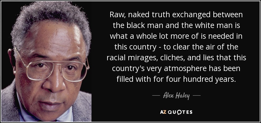 Raw, naked truth exchanged between the black man and the white man is what a whole lot more of is needed in this country - to clear the air of the racial mirages, cliches, and lies that this country's very atmosphere has been filled with for four hundred years. - Alex Haley