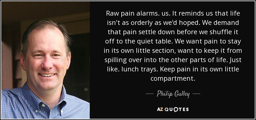 Raw pain alarms. us. It reminds us that life isn't as orderly as we'd hoped. We demand that pain settle down before we shuffle it off to the quiet table. We want pain to stay in its own little section, want to keep it from spilling over into the other parts of life. Just like . lunch trays. Keep pain in its own little compartment. - Philip Gulley