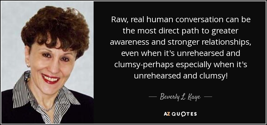 Raw, real human conversation can be the most direct path to greater awareness and stronger relationships, even when it's unrehearsed and clumsy-perhaps especially when it's unrehearsed and clumsy! - Beverly L. Kaye