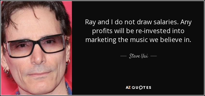 Ray and I do not draw salaries. Any profits will be re-invested into marketing the music we believe in. - Steve Vai