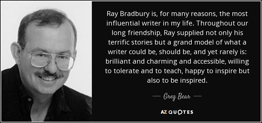 Ray Bradbury is, for many reasons, the most influential writer in my life. Throughout our long friendship, Ray supplied not only his terrific stories but a grand model of what a writer could be, should be, and yet rarely is: brilliant and charming and accessible, willing to tolerate and to teach, happy to inspire but also to be inspired. - Greg Bear