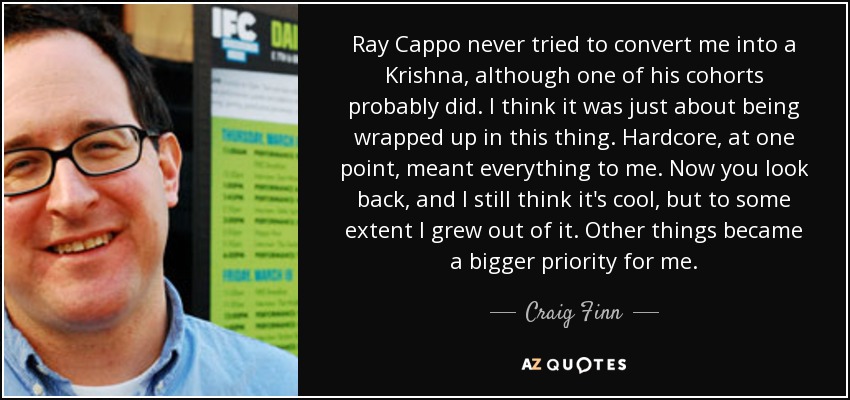 Ray Cappo never tried to convert me into a Krishna, although one of his cohorts probably did. I think it was just about being wrapped up in this thing. Hardcore, at one point, meant everything to me. Now you look back, and I still think it's cool, but to some extent I grew out of it. Other things became a bigger priority for me. - Craig Finn