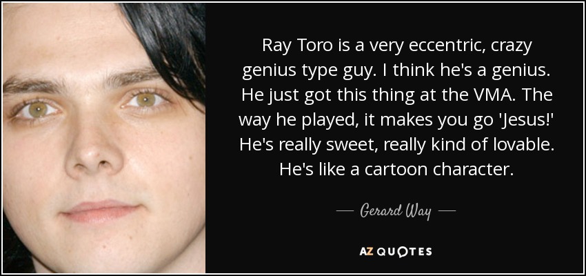 Ray Toro is a very eccentric, crazy genius type guy. I think he's a genius. He just got this thing at the VMA. The way he played, it makes you go 'Jesus!' He's really sweet, really kind of lovable. He's like a cartoon character. - Gerard Way