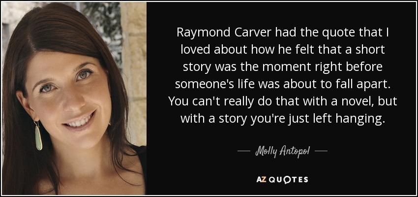 Raymond Carver had the quote that I loved about how he felt that a short story was the moment right before someone's life was about to fall apart. You can't really do that with a novel, but with a story you're just left hanging. - Molly Antopol