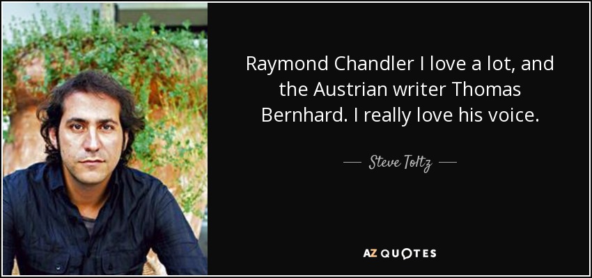 Raymond Chandler I love a lot, and the Austrian writer Thomas Bernhard. I really love his voice. - Steve Toltz