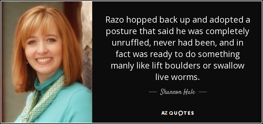 Razo hopped back up and adopted a posture that said he was completely unruffled, never had been, and in fact was ready to do something manly like lift boulders or swallow live worms. - Shannon Hale