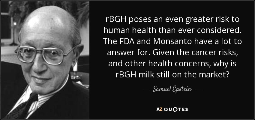 rBGH poses an even greater risk to human health than ever considered. The FDA and Monsanto have a lot to answer for. Given the cancer risks, and other health concerns, why is rBGH milk still on the market? - Samuel Epstein
