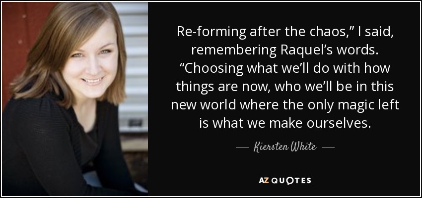 Re-forming after the chaos,” I said, remembering Raquel’s words. “Choosing what we’ll do with how things are now, who we’ll be in this new world where the only magic left is what we make ourselves. - Kiersten White