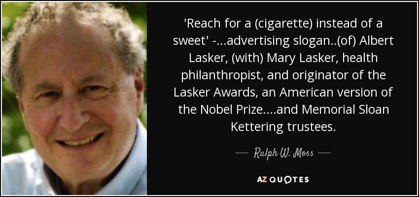 'Reach for a (cigarette) instead of a sweet' - ...advertising slogan..(of) Albert Lasker, (with) Mary Lasker, health philanthropist, and originator of the Lasker Awards, an American version of the Nobel Prize. ...and Memorial Sloan Kettering trustees. - Ralph W. Moss