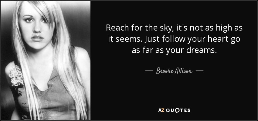Reach for the sky, it's not as high as it seems. Just follow your heart go as far as your dreams. - Brooke Allison