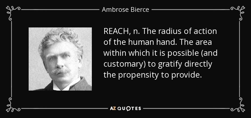 REACH, n. The radius of action of the human hand. The area within which it is possible (and customary) to gratify directly the propensity to provide. - Ambrose Bierce