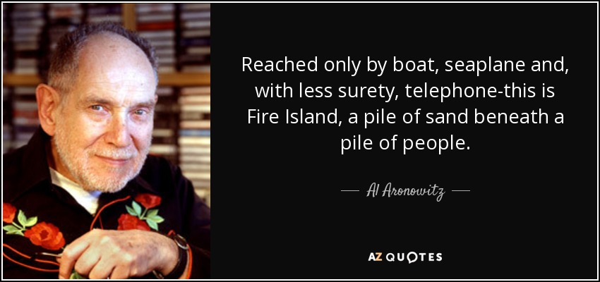 Reached only by boat, seaplane and, with less surety, telephone-this is Fire Island, a pile of sand beneath a pile of people. - Al Aronowitz