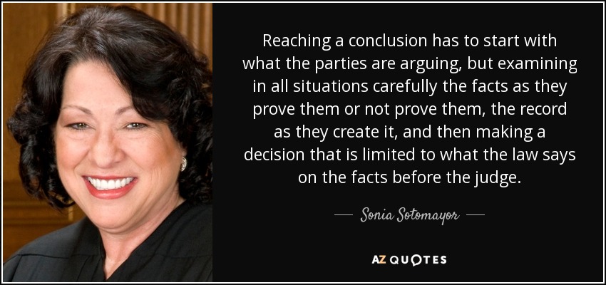 Reaching a conclusion has to start with what the parties are arguing, but examining in all situations carefully the facts as they prove them or not prove them, the record as they create it, and then making a decision that is limited to what the law says on the facts before the judge. - Sonia Sotomayor