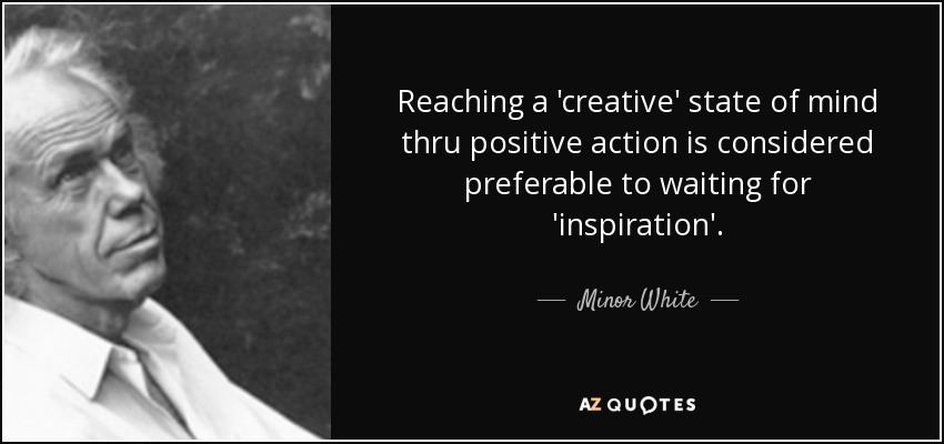 Reaching a 'creative' state of mind thru positive action is considered preferable to waiting for 'inspiration'. - Minor White