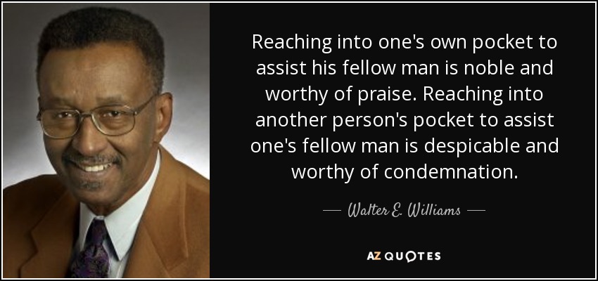 Reaching into one's own pocket to assist his fellow man is noble and worthy of praise. Reaching into another person's pocket to assist one's fellow man is despicable and worthy of condemnation. - Walter E. Williams