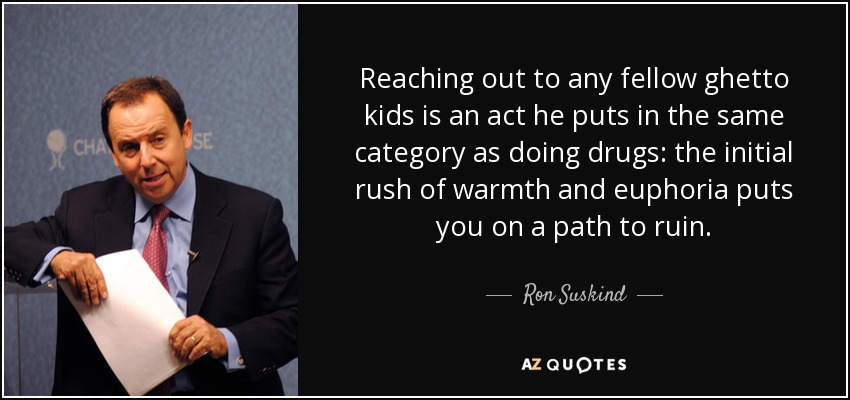 Reaching out to any fellow ghetto kids is an act he puts in the same category as doing drugs: the initial rush of warmth and euphoria puts you on a path to ruin. - Ron Suskind