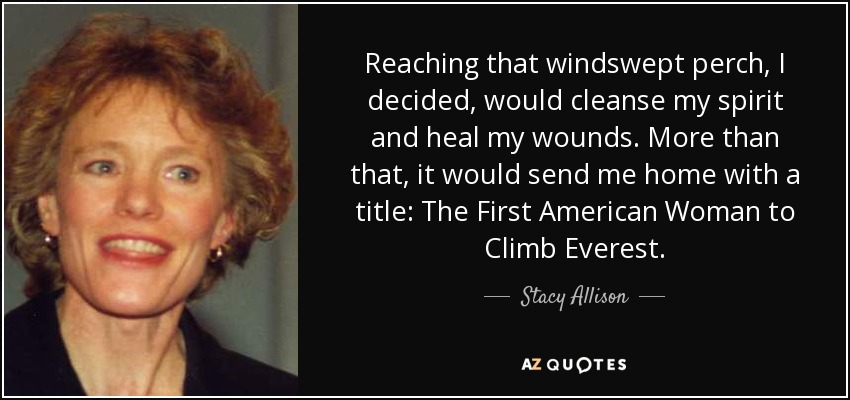 Reaching that windswept perch, I decided, would cleanse my spirit and heal my wounds. More than that, it would send me home with a title: The First American Woman to Climb Everest. - Stacy Allison