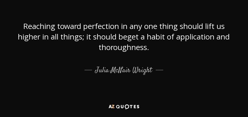 Reaching toward perfection in any one thing should lift us higher in all things; it should beget a habit of application and thoroughness. - Julia McNair Wright