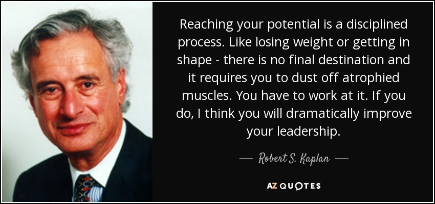 Reaching your potential is a disciplined process. Like losing weight or getting in shape - there is no final destination and it requires you to dust off atrophied muscles. You have to work at it. If you do, I think you will dramatically improve your leadership. - Robert S. Kaplan