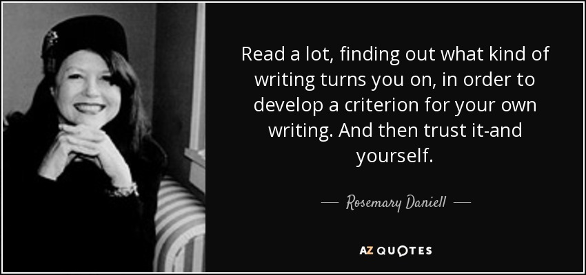 Read a lot, finding out what kind of writing turns you on, in order to develop a criterion for your own writing. And then trust it-and yourself. - Rosemary Daniell