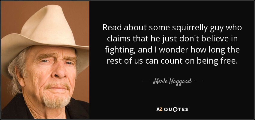 Read about some squirrelly guy who claims that he just don't believe in fighting, and I wonder how long the rest of us can count on being free. - Merle Haggard