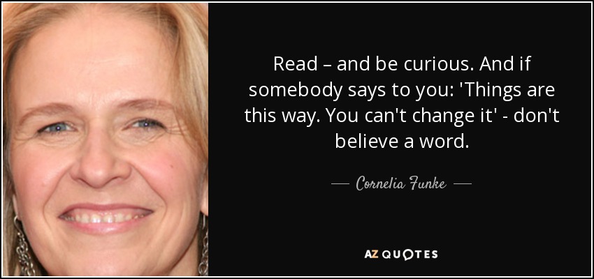 Read – and be curious. And if somebody says to you: 'Things are this way. You can't change it' - don't believe a word. - Cornelia Funke